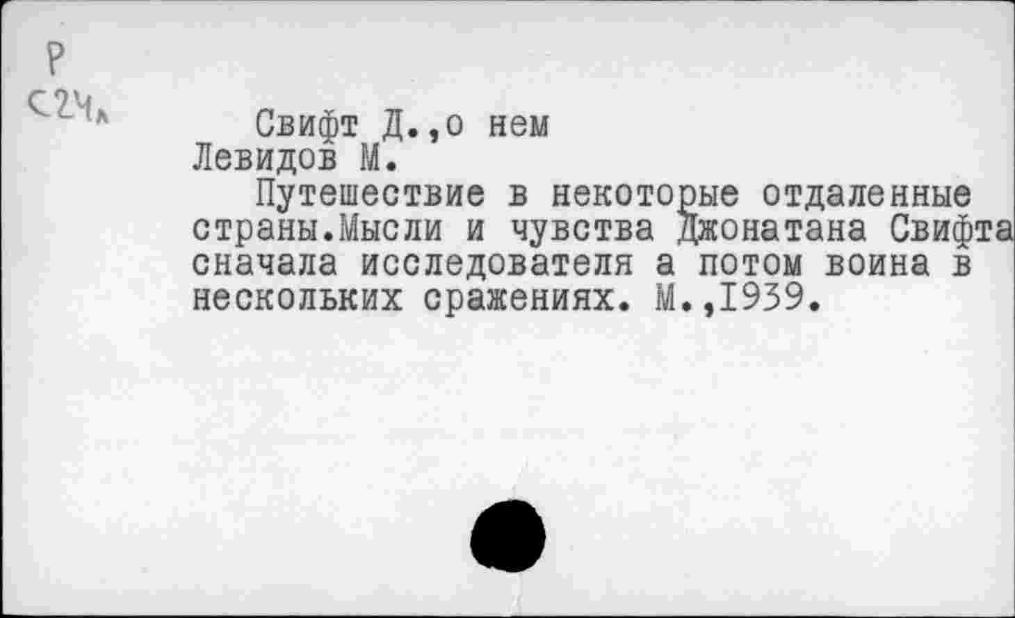 ﻿?
74
Свифт Д.,о нем Левидов М.
Путешествие в некоторые отдаленные страны.Мысли и чувства Джонатана Свифта сначала исследователя а потом воина в нескольких сражениях. М.,1939.